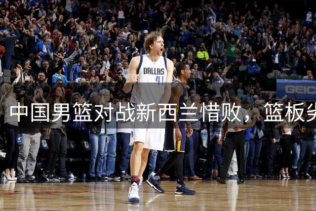 中国男篮对战新西兰惜败，篮板劣势成关键