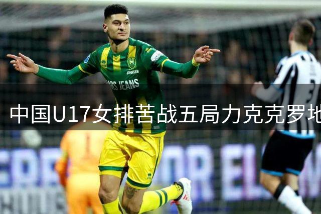 中国U17女排苦战五局力克克罗地亚 晋级世锦赛半决赛将战美国