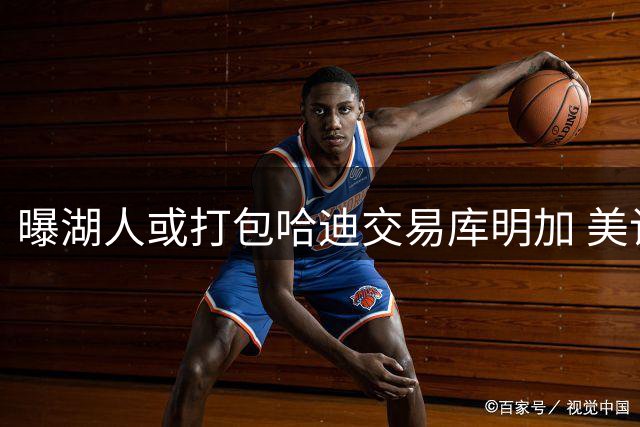 曝湖人或打包哈迪交易库明加 美记披露先签后换方案